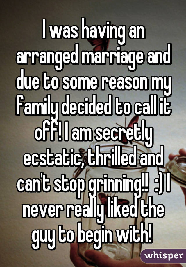 I was having an arranged marriage and due to some reason my family decided to call it off! I am secretly ecstatic, thrilled and can't stop grinning!!  :) I never really liked the guy to begin with! 