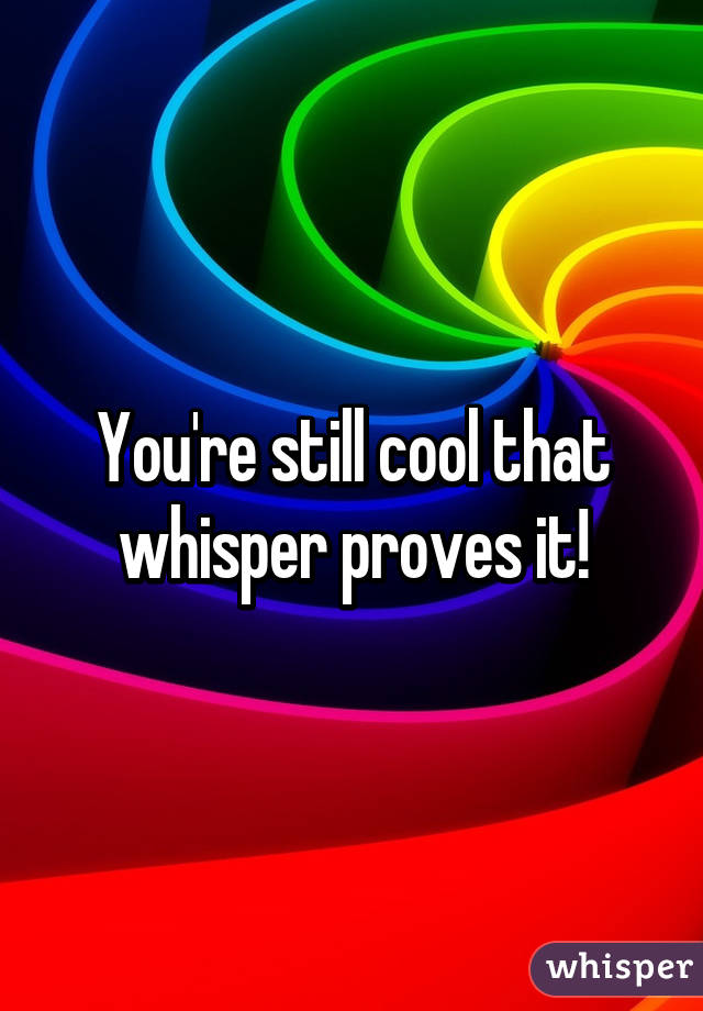 You're still cool that whisper proves it!