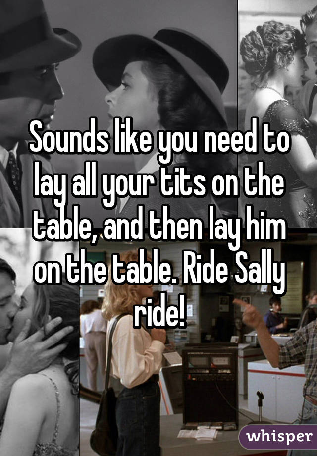 Sounds like you need to lay all your tits on the table, and then lay him on the table. Ride Sally ride!