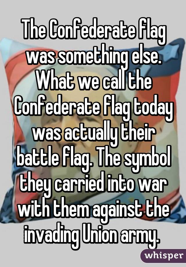 The Confederate flag was something else. What we call the Confederate flag today was actually their battle flag. The symbol they carried into war with them against the invading Union army. 