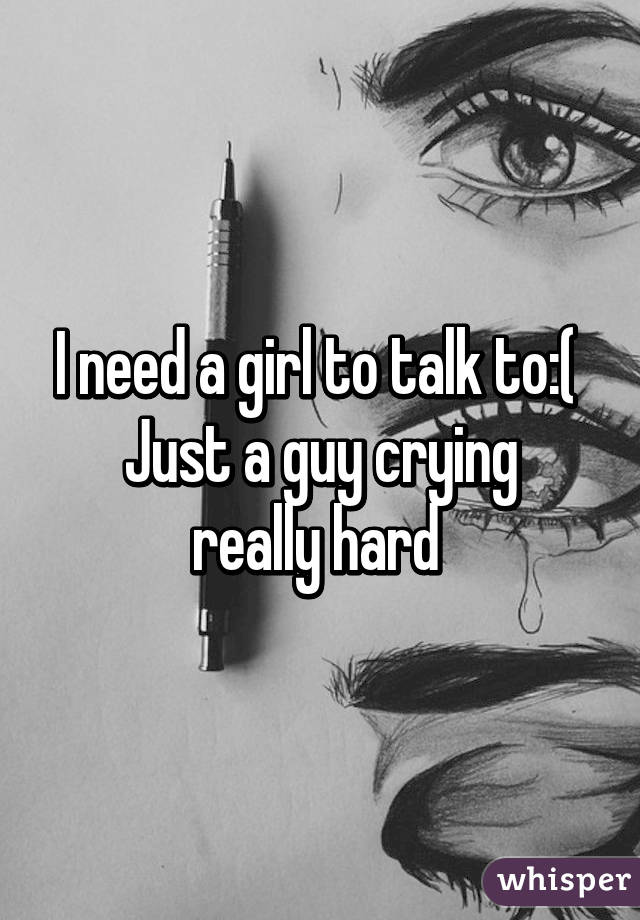 I need a girl to talk to:( 
Just a guy crying really hard 