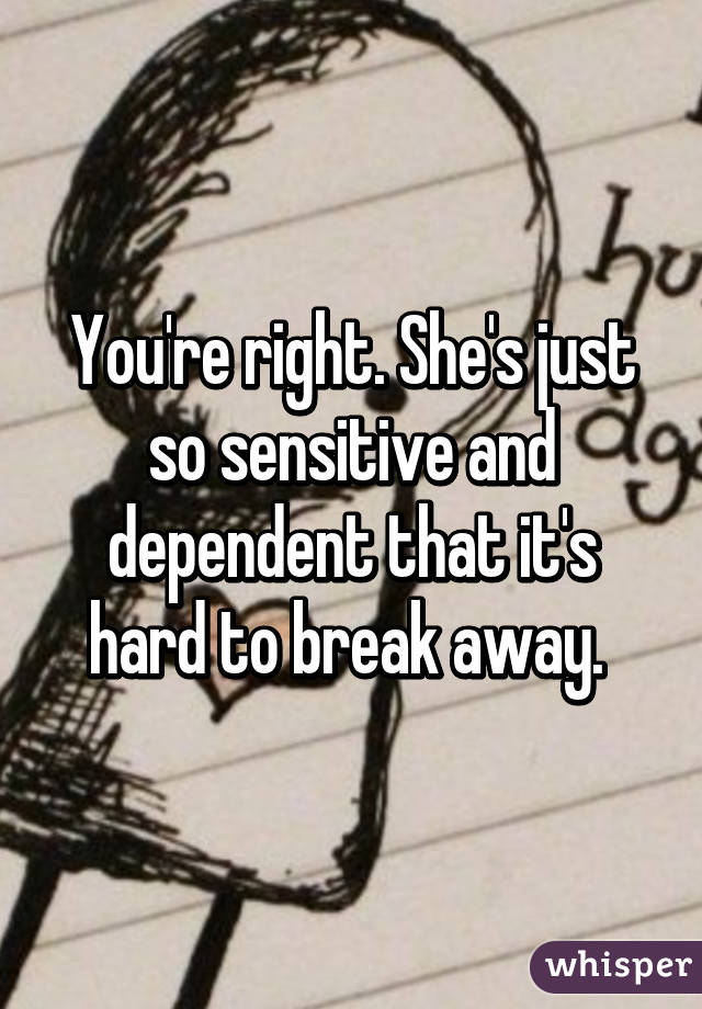 You're right. She's just so sensitive and dependent that it's hard to break away. 