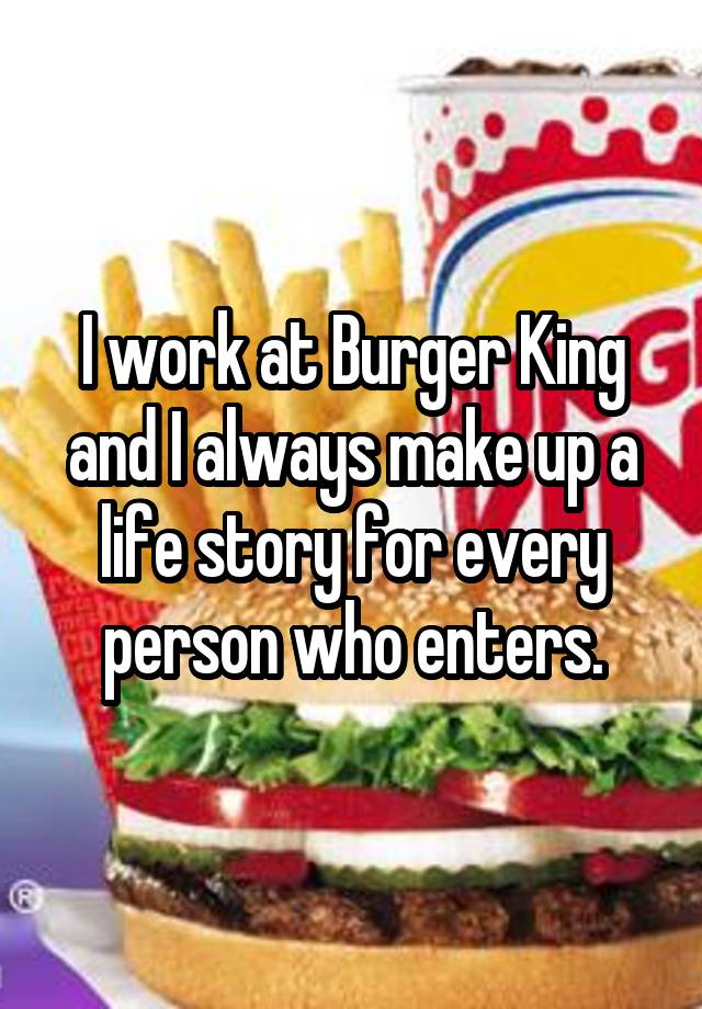 I work at Burger King and I always make up a life story for every person who enters.