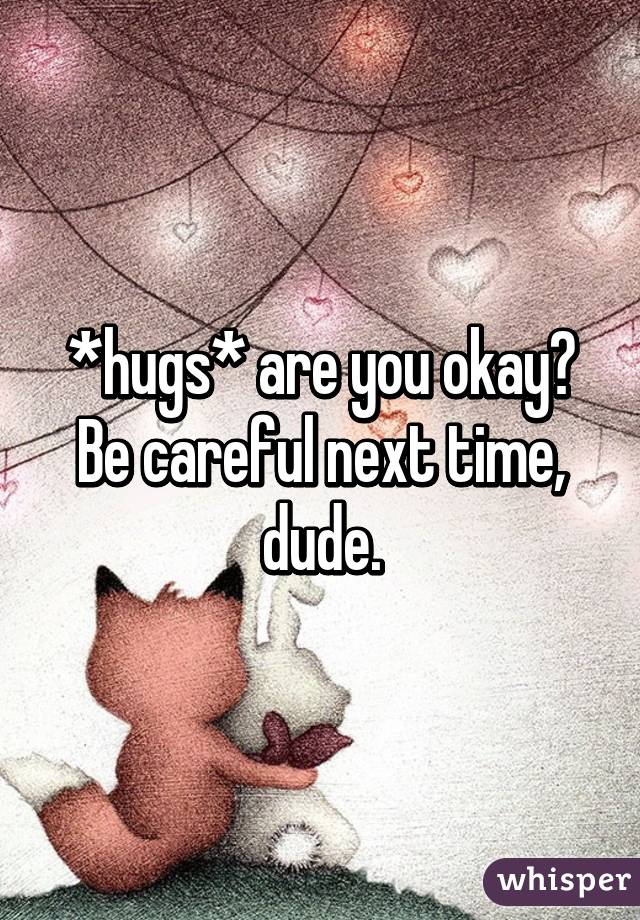 *hugs* are you okay? Be careful next time, dude.