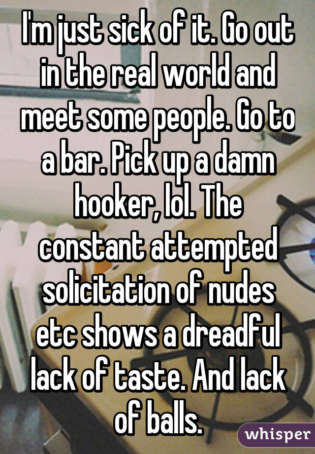 I'm just sick of it. Go out in the real world and meet some people. Go to a bar. Pick up a damn hooker, lol. The constant attempted solicitation of nudes etc shows a dreadful lack of taste. And lack of balls.