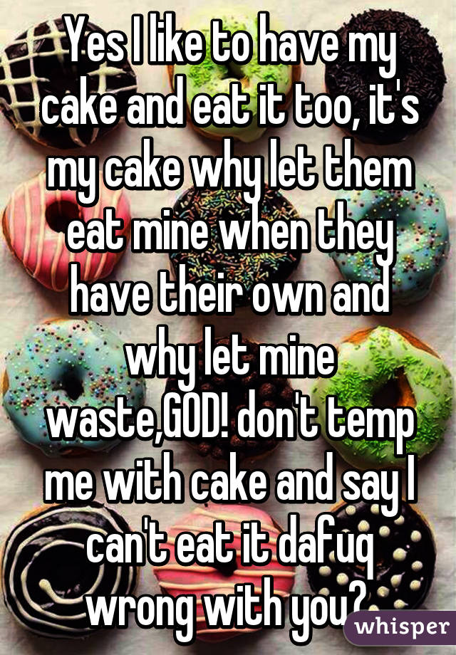 Yes I like to have my cake and eat it too, it's my cake why let them eat mine when they have their own and why let mine waste,GOD! don't temp me with cake and say I can't eat it dafuq wrong with you? 