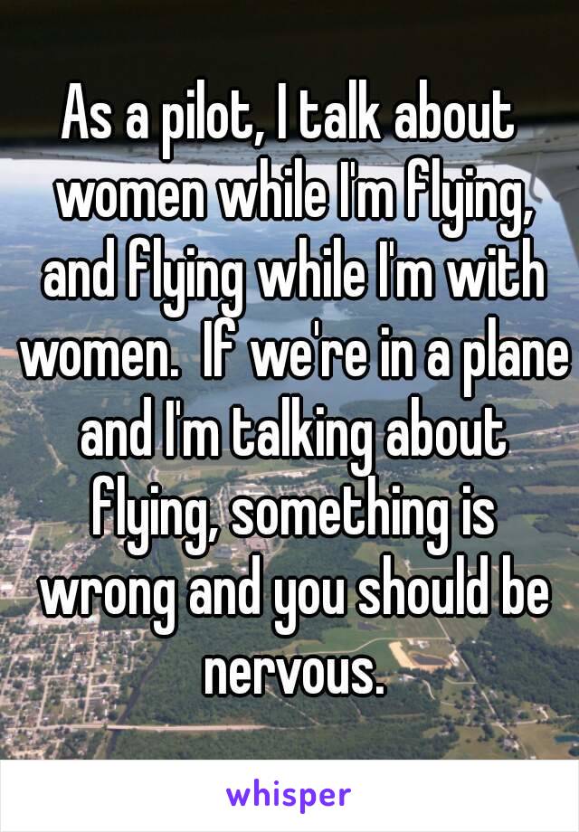 As a pilot, I talk about women while I'm flying, and flying while I'm with women.  If we're in a plane and I'm talking about flying, something is wrong and you should be nervous.