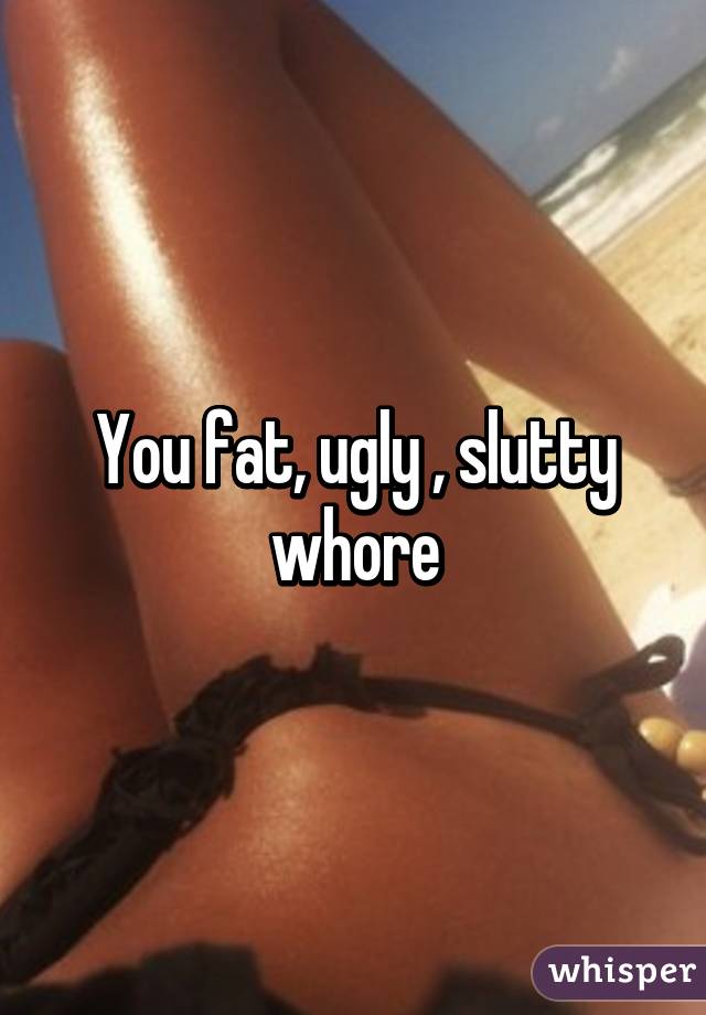 You fat, ugly , slutty whore