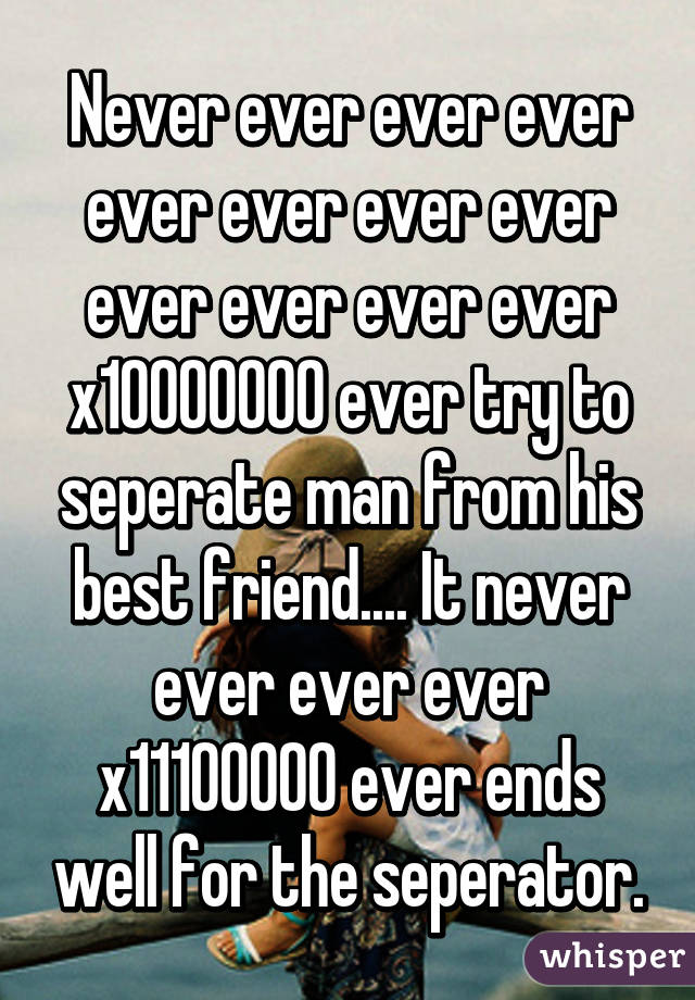 Never ever ever ever ever ever ever ever ever ever ever ever x10000000 ever try to seperate man from his best friend.... It never ever ever ever x11100000 ever ends well for the seperator.