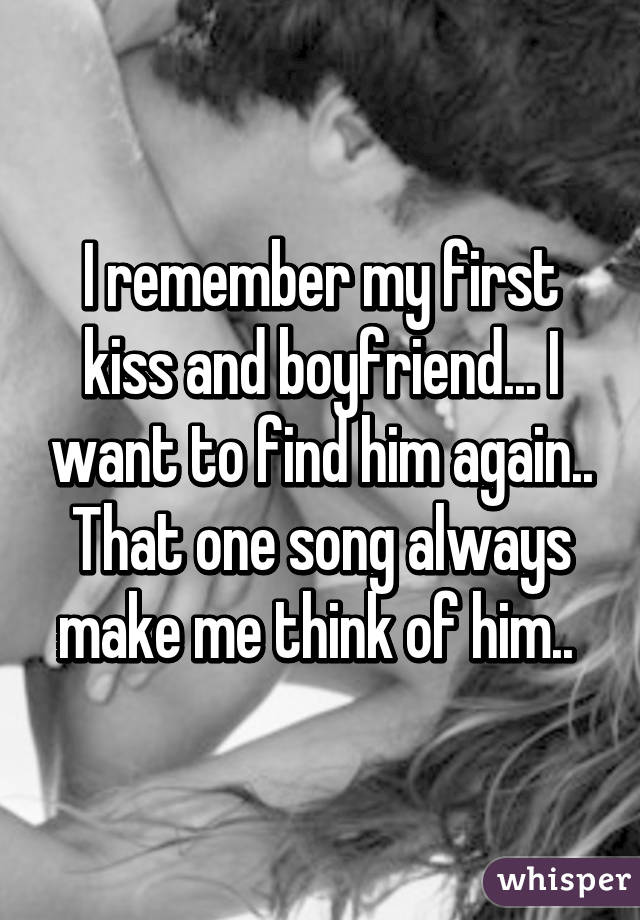 I remember my first kiss and boyfriend... I want to find him again.. That one song always make me think of him.. 