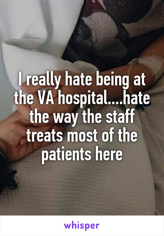 I really hate being at the VA hospital....hate the way the staff treats most of the patients here