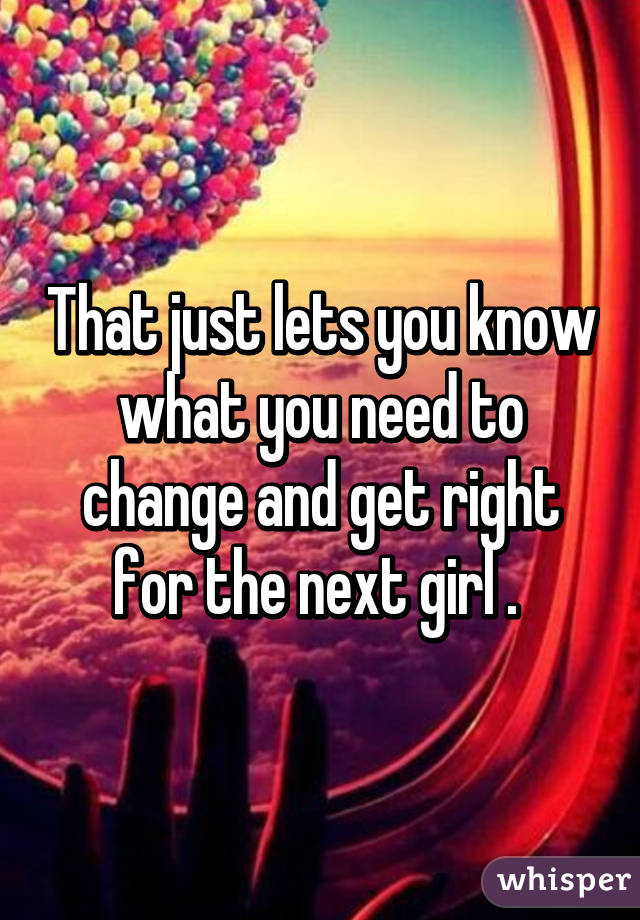 That just lets you know what you need to change and get right for the next girl . 