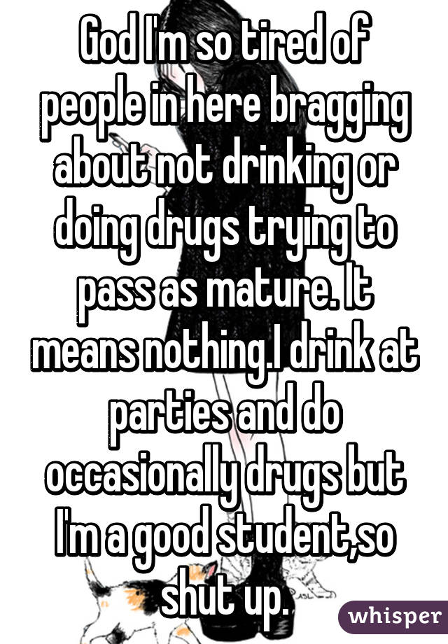 God I'm so tired of people in here bragging about not drinking or doing drugs trying to pass as mature. It means nothing.I drink at parties and do occasionally drugs but I'm a good student,so shut up.