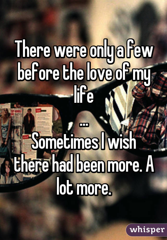 There were only a few before the love of my life
...
Sometimes I wish there had been more. A lot more.