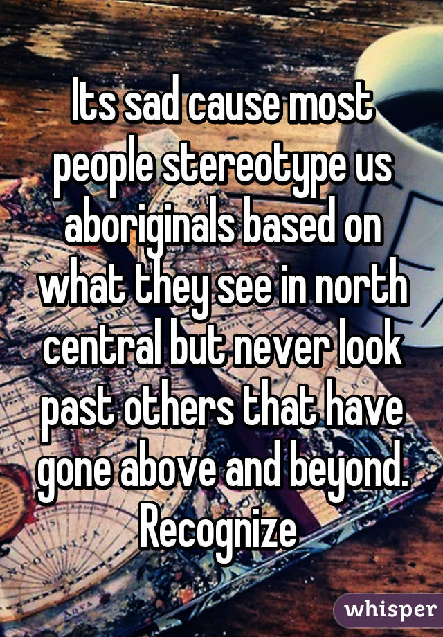 Its sad cause most people stereotype us aboriginals based on what they see in north central but never look past others that have gone above and beyond. Recognize 
