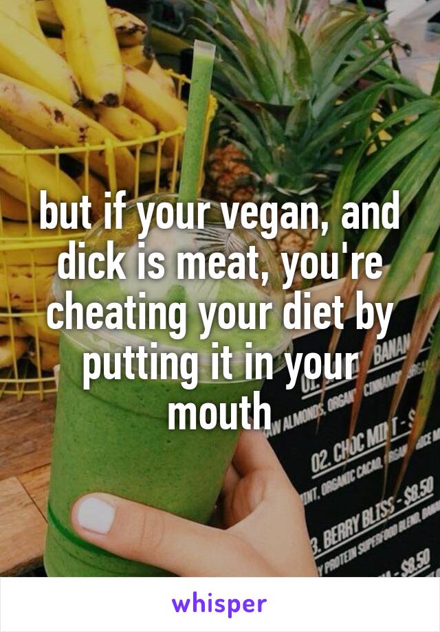 but if your vegan, and dick is meat, you're cheating your diet by putting it in your mouth