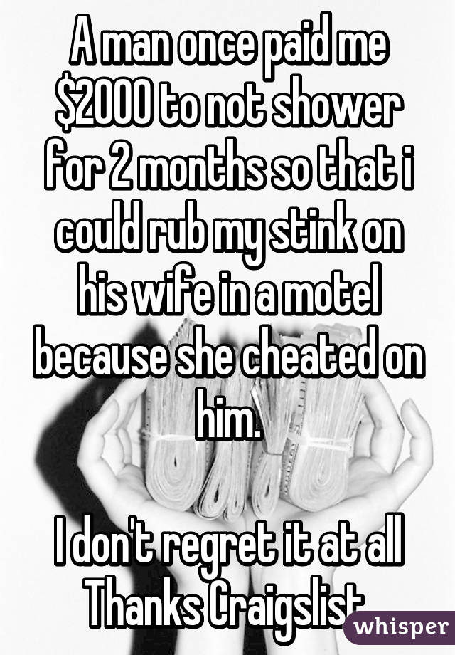 A man once paid me $2000 to not shower for 2 months so that i could rub my stink on his wife in a motel because she cheated on him.

I don't regret it at all
Thanks Craigslist 