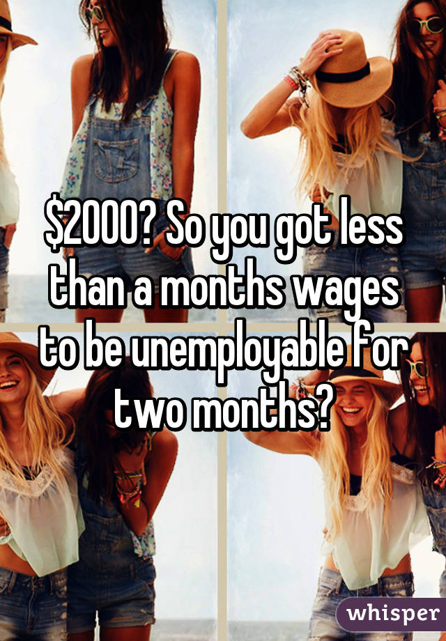 $2000? So you got less than a months wages to be unemployable for two months?