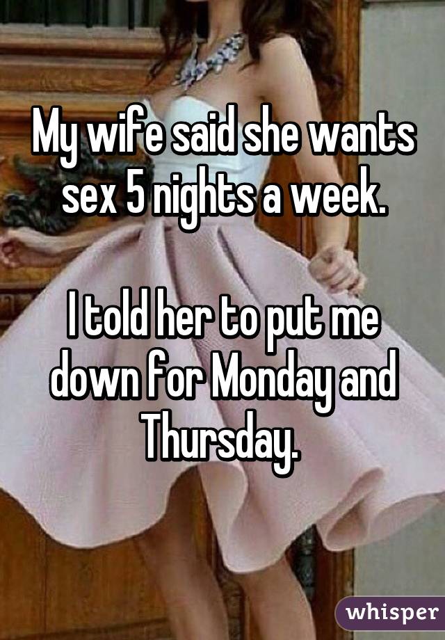 My wife said she wants sex 5 nights a week.

I told her to put me down for Monday and Thursday. 
