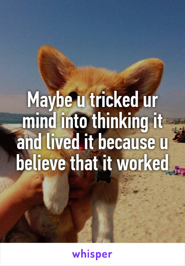 Maybe u tricked ur mind into thinking it and lived it because u believe that it worked