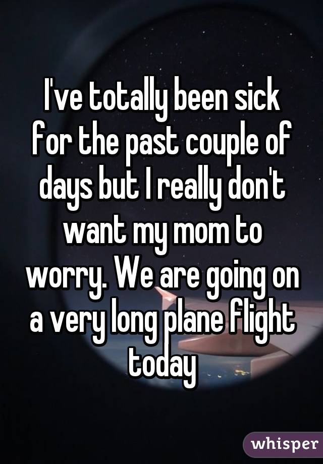 I've totally been sick for the past couple of days but I really don't want my mom to worry. We are going on a very long plane flight today