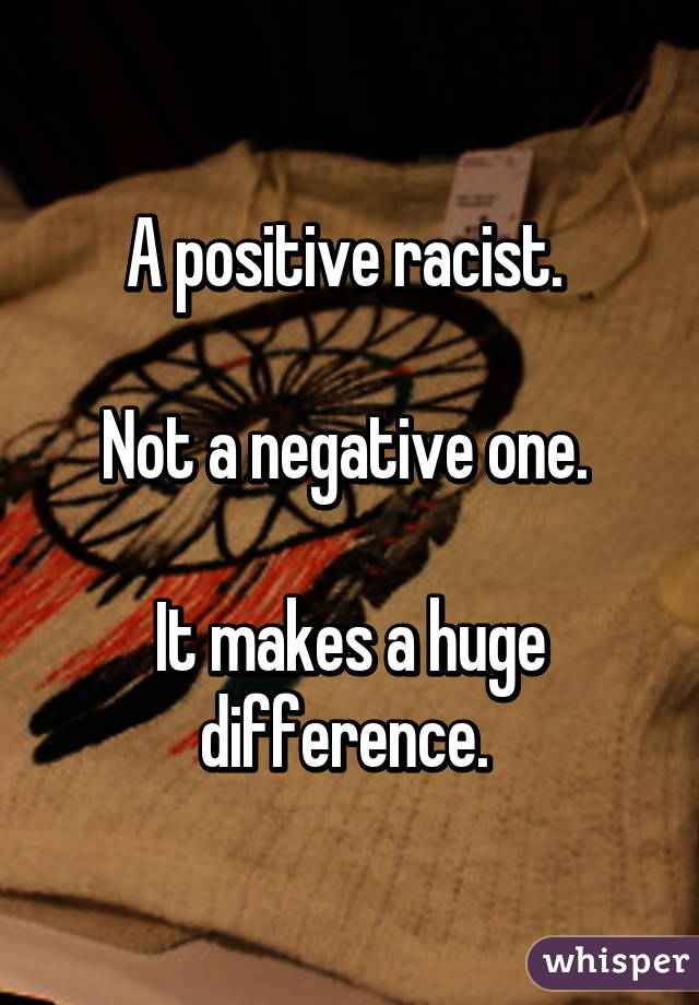 A positive racist. 

Not a negative one. 

It makes a huge difference. 