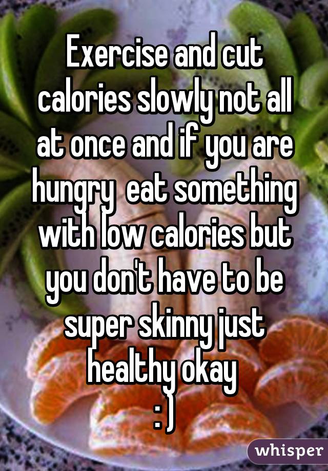 Exercise and cut calories slowly not all at once and if you are hungry  eat something with low calories but you don't have to be super skinny just healthy okay 
: )