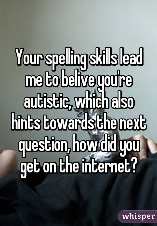 Your spelling skills lead me to belive you're autistic, which also hints towards the next question, how did you get on the internet?