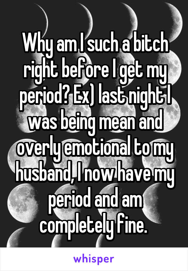 Why am I such a bitch right before I get my period? Ex) last night I was being mean and overly emotional to my husband, I now have my period and am completely fine. 