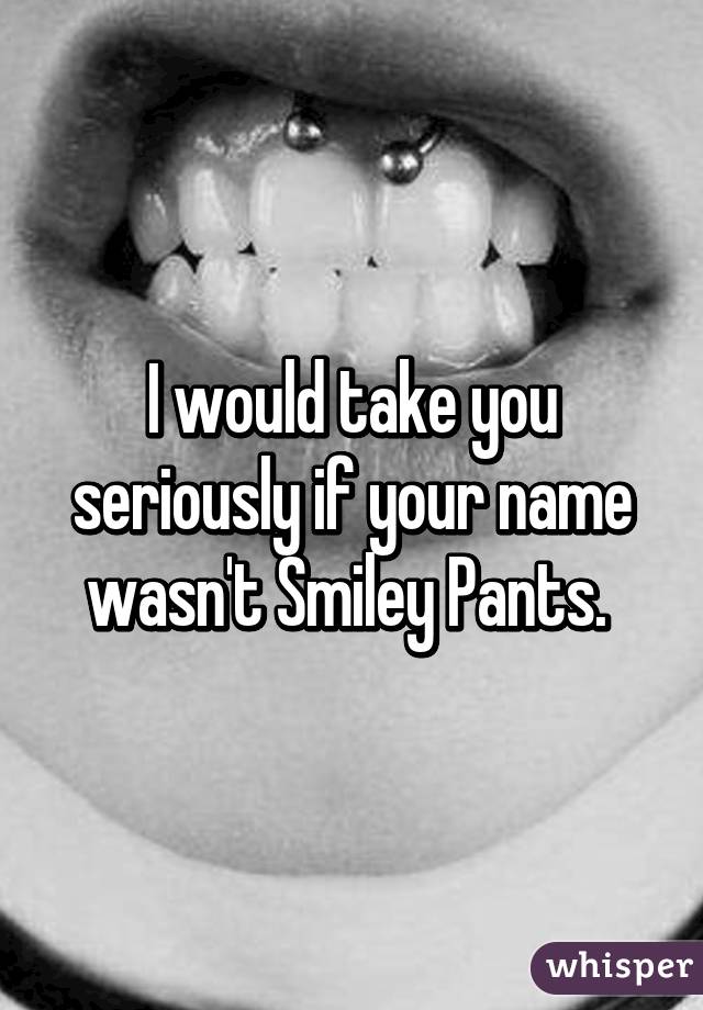 I would take you seriously if your name wasn't Smiley Pants. 