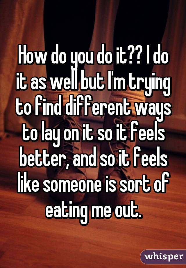 How do you do it?? I do it as well but I'm trying to find different ways to lay on it so it feels better, and so it feels like someone is sort of eating me out.