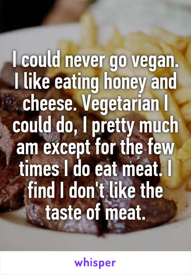 I could never go vegan. I like eating honey and cheese. Vegetarian I could do, I pretty much am except for the few times I do eat meat. I find I don't like the taste of meat.