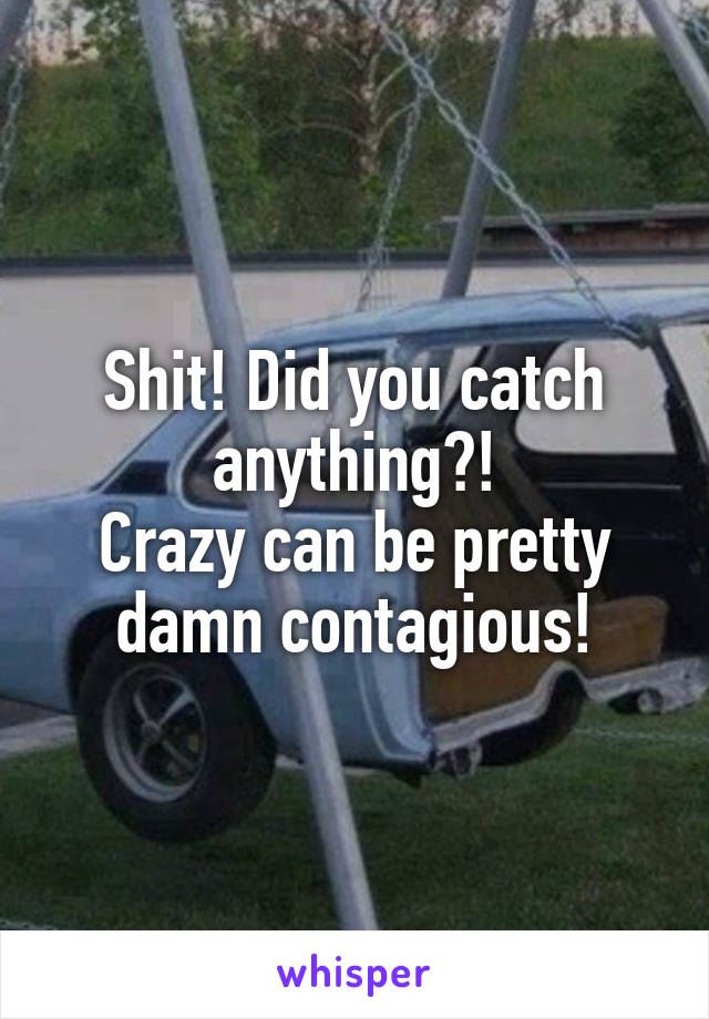 Shit! Did you catch anything?!
Crazy can be pretty damn contagious!