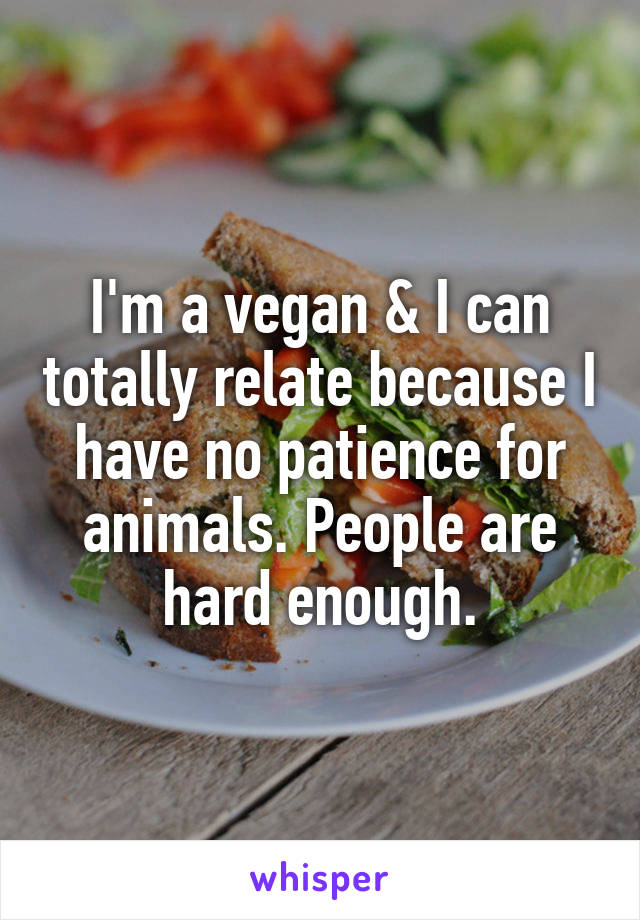 I'm a vegan & I can totally relate because I have no patience for animals. People are hard enough.