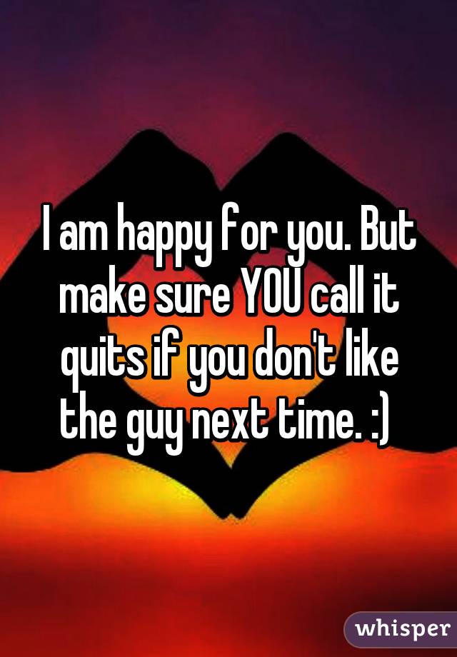 I am happy for you. But make sure YOU call it quits if you don't like the guy next time. :) 