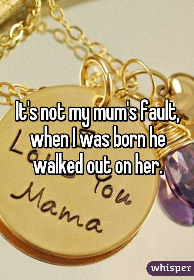 It's not my mum's fault, when I was born he walked out on her.