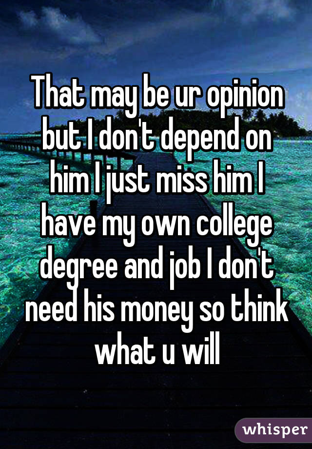 That may be ur opinion but I don't depend on him I just miss him I have my own college degree and job I don't need his money so think what u will