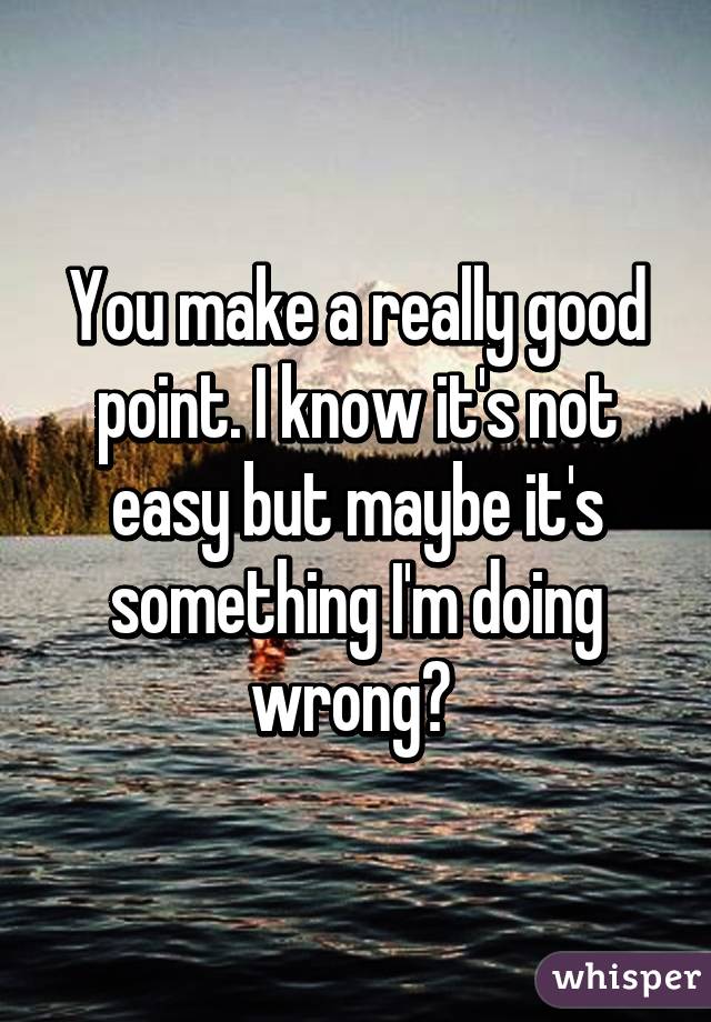 You make a really good point. I know it's not easy but maybe it's something I'm doing wrong? 