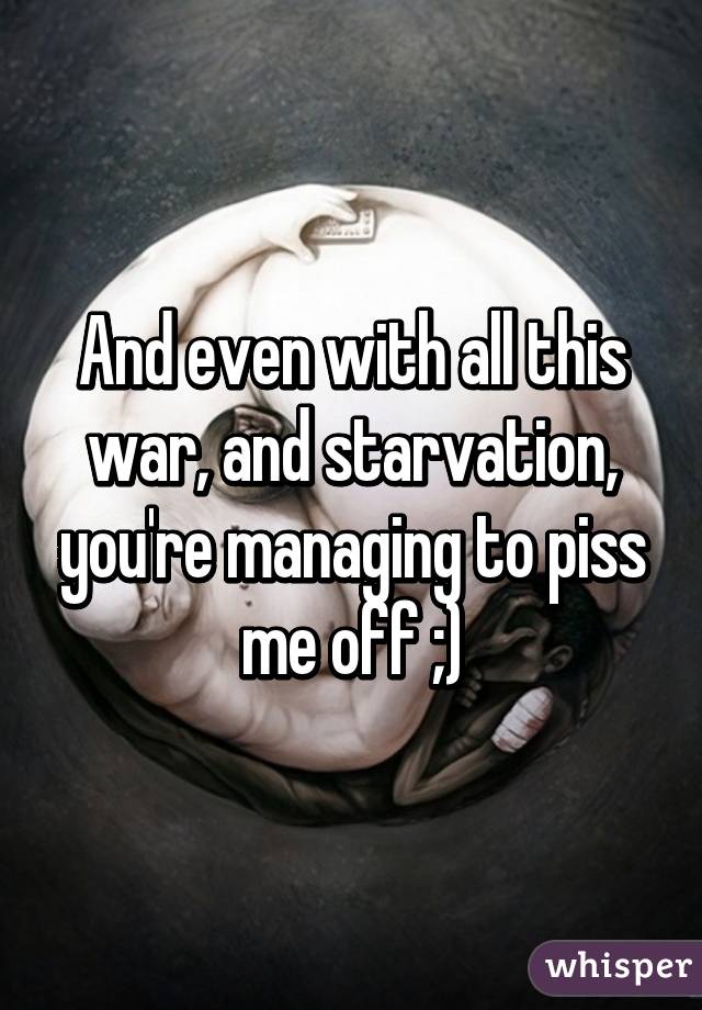 And even with all this war, and starvation, you're managing to piss me off ;)