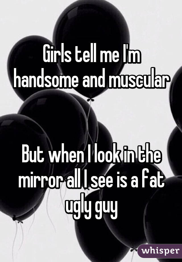 Girls tell me I'm handsome and muscular 

But when I look in the mirror all I see is a fat ugly guy