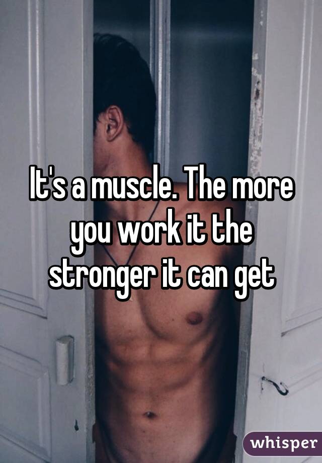 It's a muscle. The more you work it the stronger it can get
