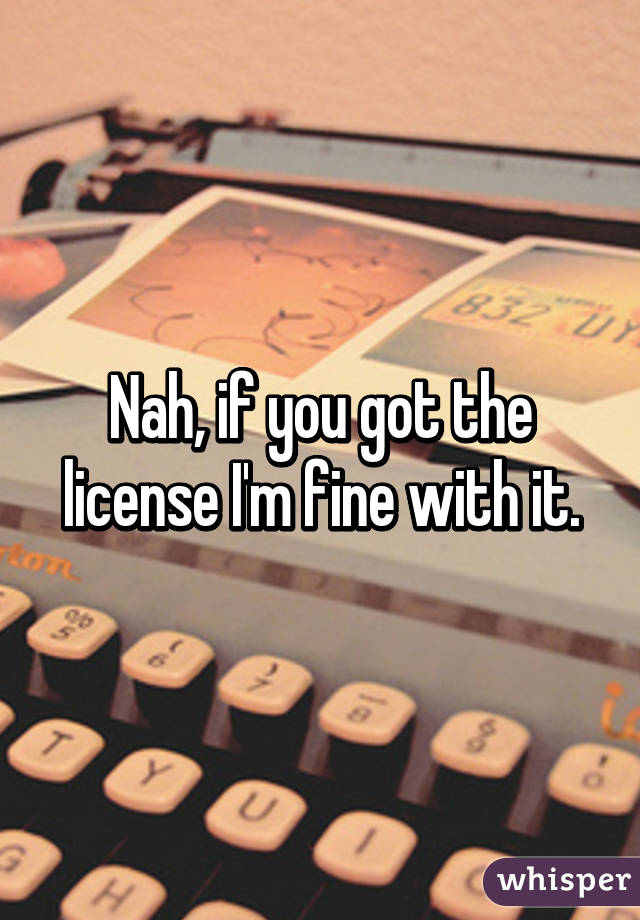 Nah, if you got the license I'm fine with it.