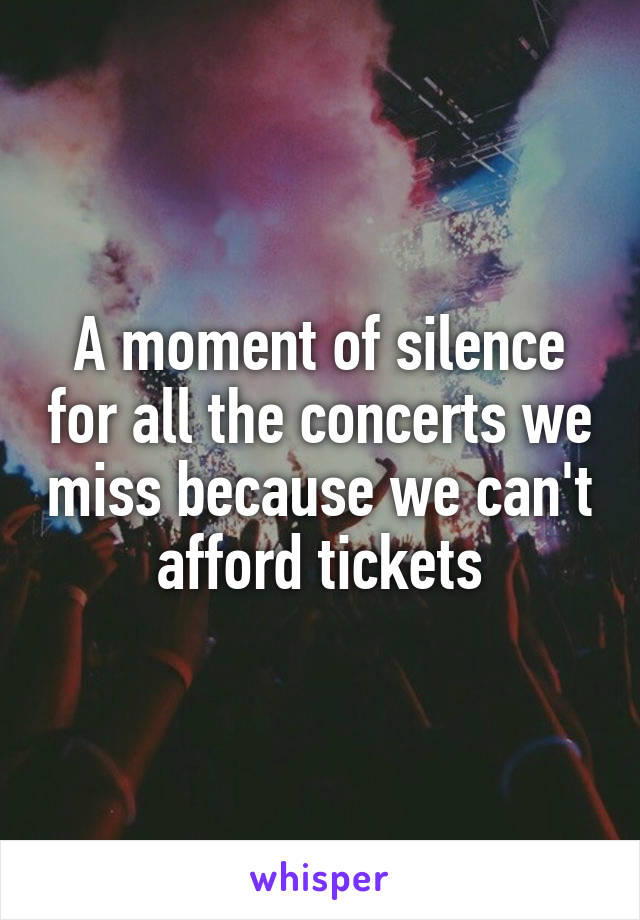A moment of silence for all the concerts we miss because we can't afford tickets