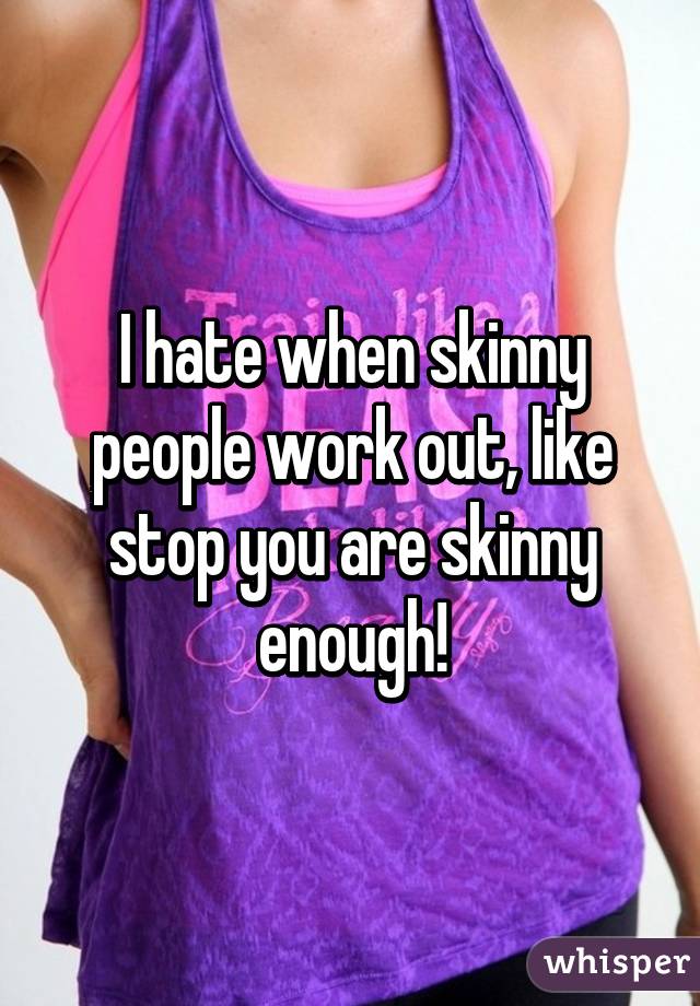 I hate when skinny people work out, like stop you are skinny enough!