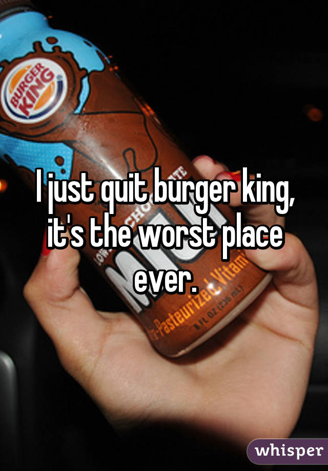 I just quit burger king, it's the worst place ever.