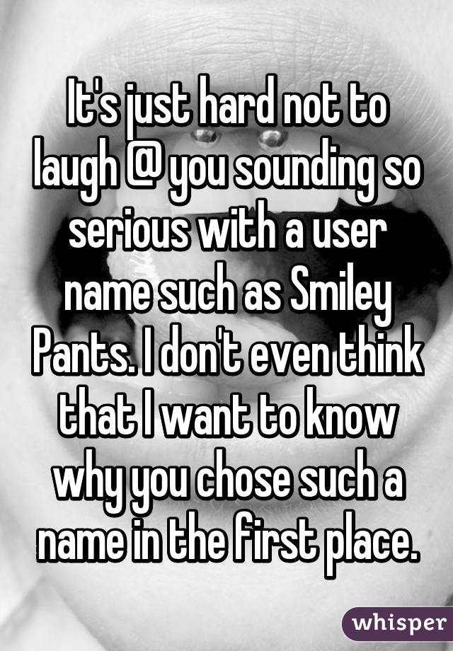 It's just hard not to laugh @ you sounding so serious with a user name such as Smiley Pants. I don't even think that I want to know why you chose such a name in the first place.