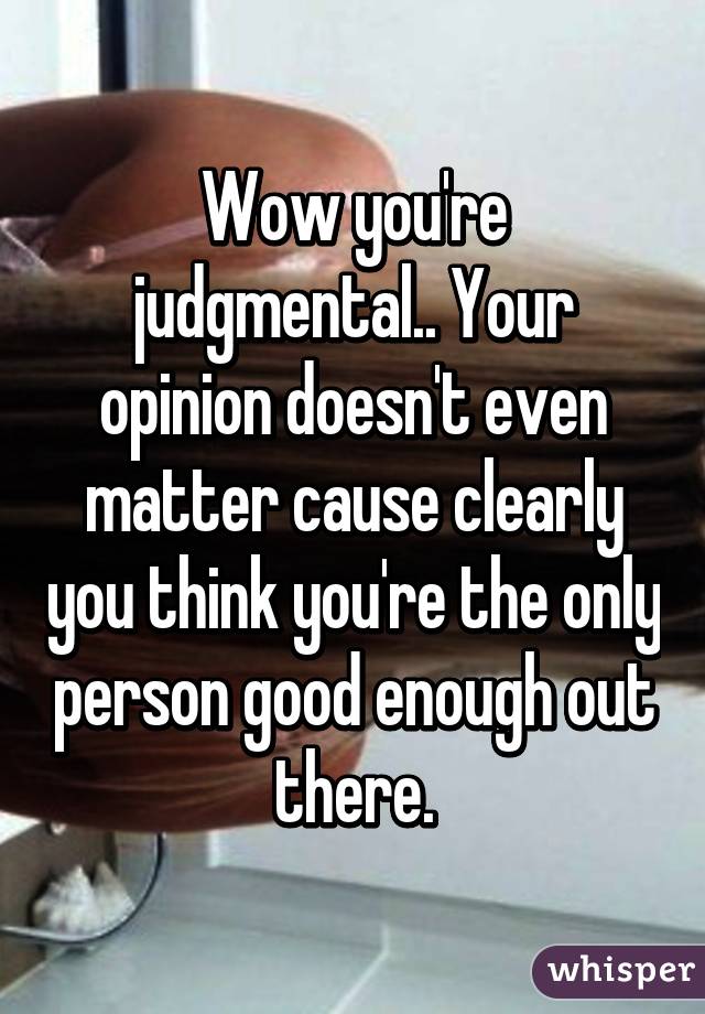 Wow you're judgmental.. Your opinion doesn't even matter cause clearly you think you're the only person good enough out there.