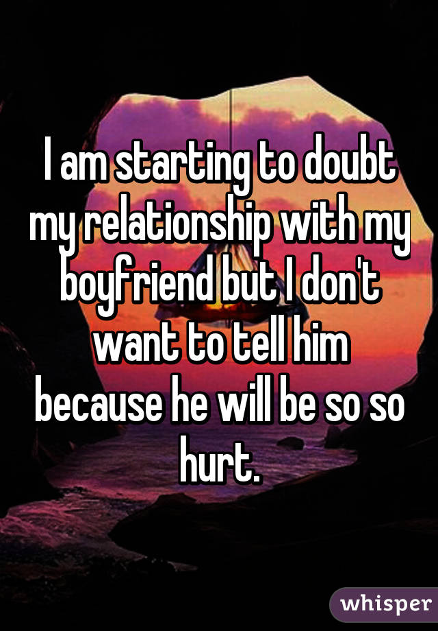I am starting to doubt my relationship with my boyfriend but I don't want to tell him because he will be so so hurt.