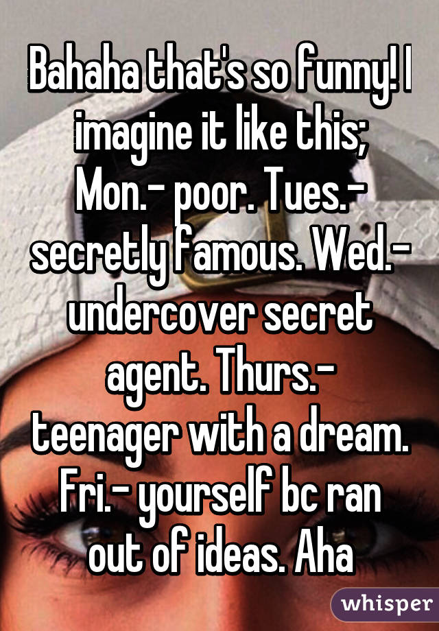 Bahaha that's so funny! I imagine it like this; Mon.- poor. Tues.- secretly famous. Wed.- undercover secret agent. Thurs.- teenager with a dream. Fri.- yourself bc ran out of ideas. Aha