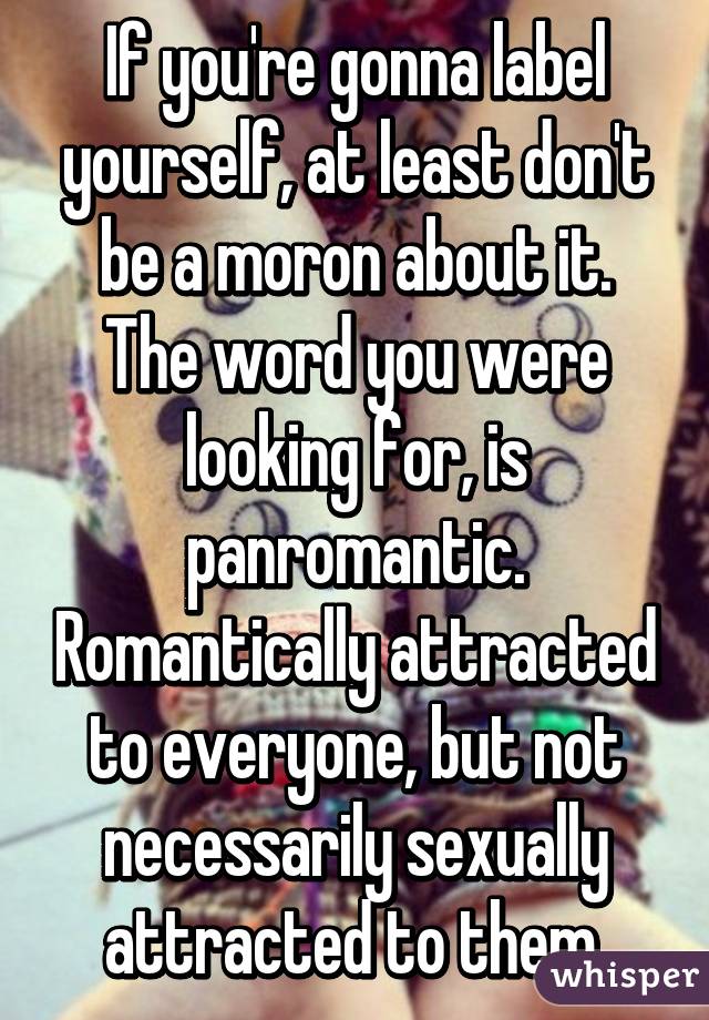 If you're gonna label yourself, at least don't be a moron about it.
The word you were looking for, is panromantic. Romantically attracted to everyone, but not necessarily sexually attracted to them.